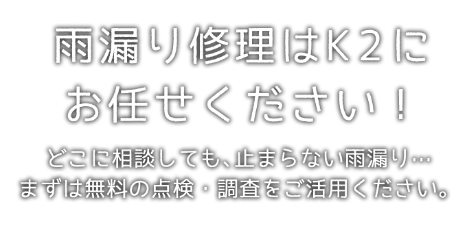 雨漏り修理はK2にお任せください！ どこに相談しても、止まらない雨漏り… まずは無料の点検・調査をご活用ください。